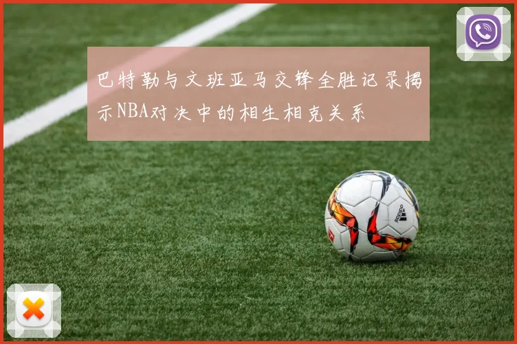 巴特勒与文班亚马交锋全胜记录揭示NBA对决中的相生相克关系