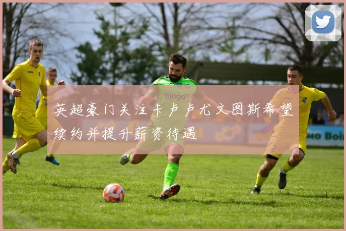 英超豪门关注卡卢卢尤文图斯希望续约并提升薪资待遇