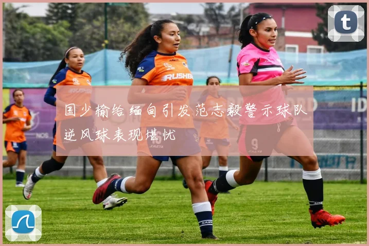 国少输给缅甸引发范志毅警示球队逆风球表现堪忧