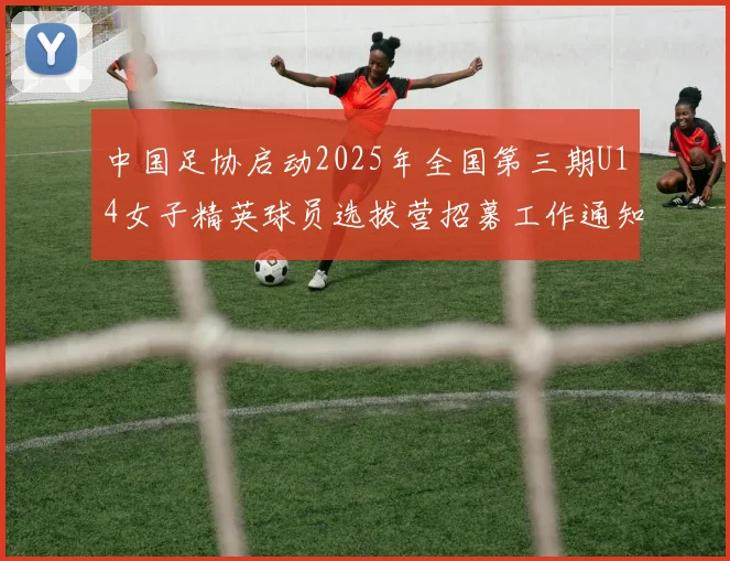 中国足协启动2025年全国第三期U14女子精英球员选拔营招募工作通知