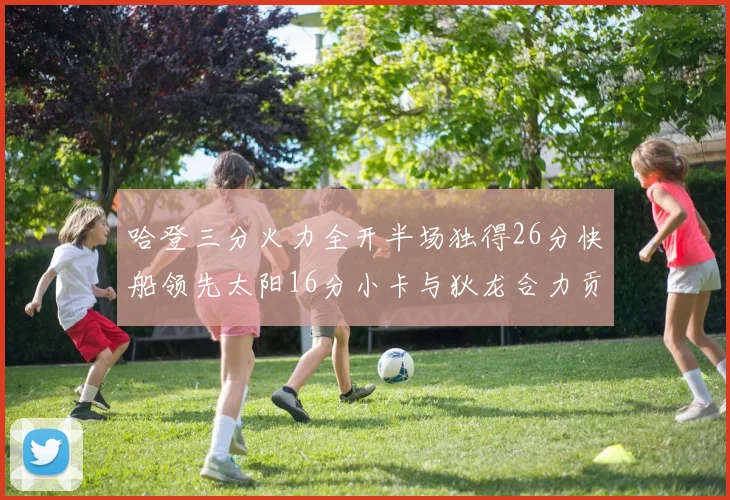 哈登三分火力全开半场独得26分快船领先太阳16分小卡与狄龙合力贡献28分