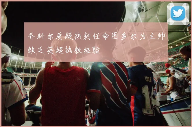 乔科尔质疑热刺任命图多尔为主帅缺乏英超执教经验