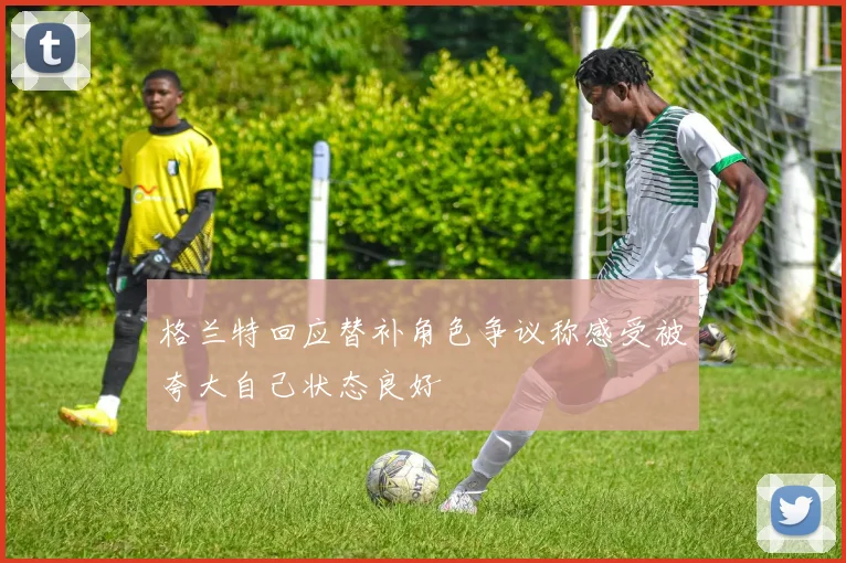 格兰特回应替补角色争议称感受被夸大自己状态良好