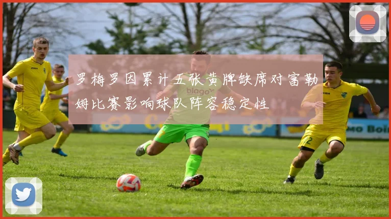 罗梅罗因累计五张黄牌缺席对富勒姆比赛影响球队阵容稳定性