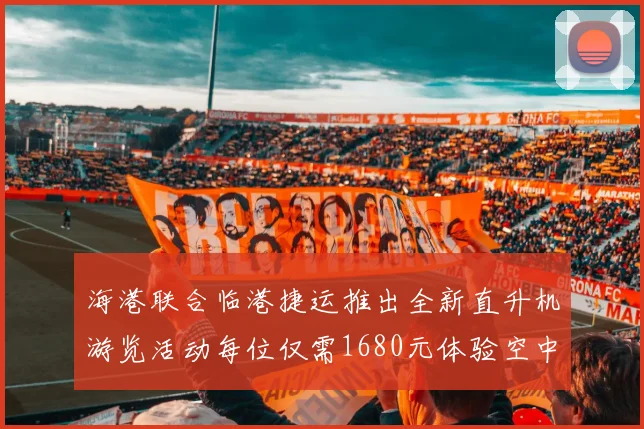 海港联合临港捷运推出全新直升机游览活动每位仅需1680元体验空中美景