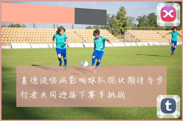 基德谈伤病影响球队现状期待与步行者共同迎接下赛季挑战