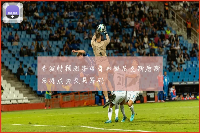 香波特预测字母哥加盟尼克斯唐斯或将成为交易筹码