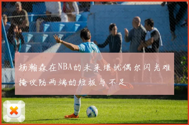 杨瀚森在NBA的未来堪忧偶尔闪光难掩攻防两端的短板与不足