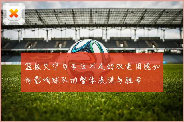 篮板失守与专注不足的双重困境如何影响球队的整体表现与胜率