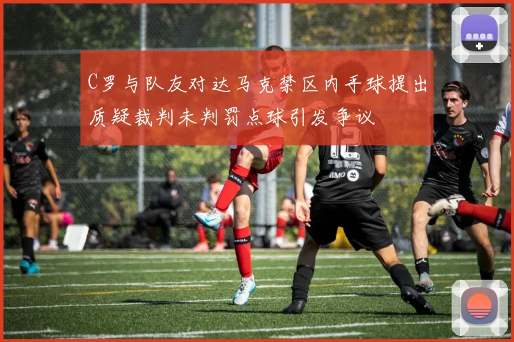 C罗与队友对达马克禁区内手球提出质疑裁判未判罚点球引发争议