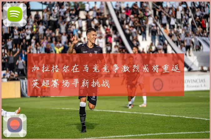 加拉格尔在马竞竞争激烈或将重返英超赛场寻新挑战