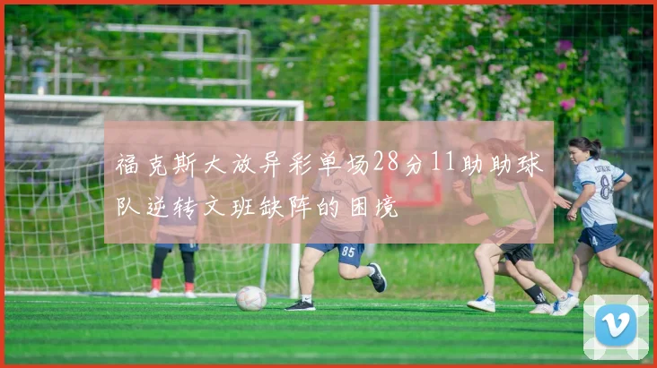 福克斯大放异彩单场28分11助助球队逆转文班缺阵的困境