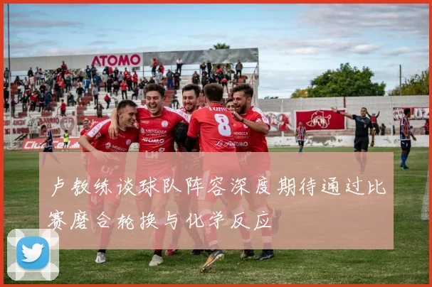 卢教练谈球队阵容深度期待通过比赛磨合轮换与化学反应