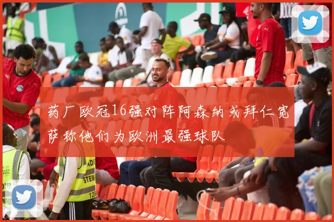 药厂欧冠16强对阵阿森纳或拜仁宽萨称他们为欧洲最强球队