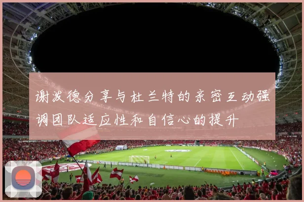 谢泼德分享与杜兰特的亲密互动强调团队适应性和自信心的提升