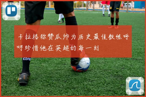 卡拉格称赞瓜帅为历史最佳教练呼吁珍惜他在英超的每一刻