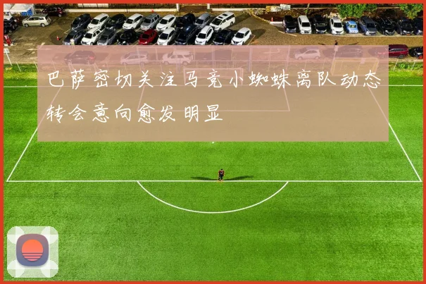 巴萨密切关注马竞小蜘蛛离队动态转会意向愈发明显