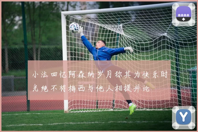 小法回忆阿森纳岁月称其为快乐时光绝不将梅西与他人相提并论