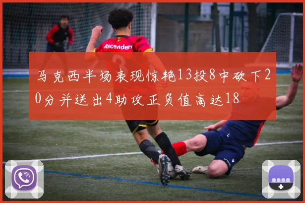 马克西半场表现惊艳13投8中砍下20分并送出4助攻正负值高达18