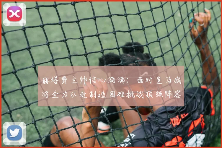 赫塔费主帅信心满满：面对皇马我将全力以赴制造困难挑战顶级阵容