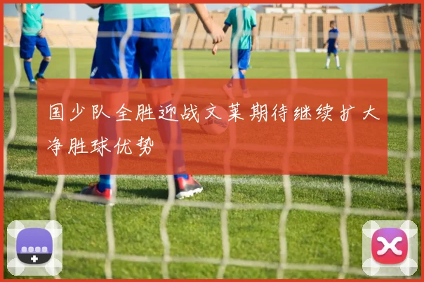 国少队全胜迎战文莱期待继续扩大净胜球优势