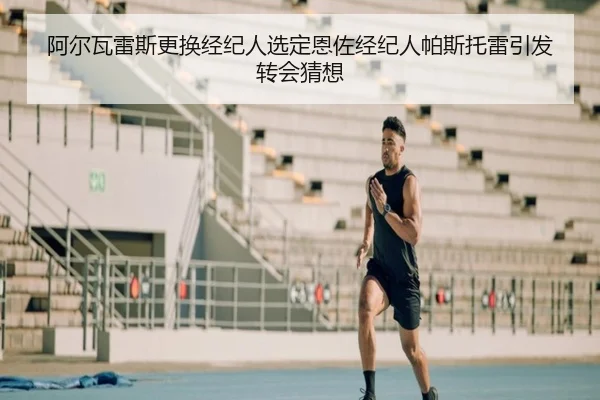 阿尔瓦雷斯更换经纪人选定恩佐经纪人帕斯托雷引发转会猜想（LDSPORTS）